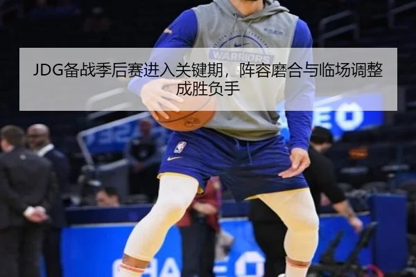 JDG备战季后赛进入关键期，阵容磨合与临场调整成胜负手